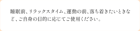 睡眠時、リラックスタイム、運動の前、落ち着きたい時など、ご自身の目的に応じてご使用ください。