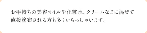 お手持ちの美容オイルや化粧水、クリームなどに混ぜて直接塗布される方も多くいらっしゃいます。